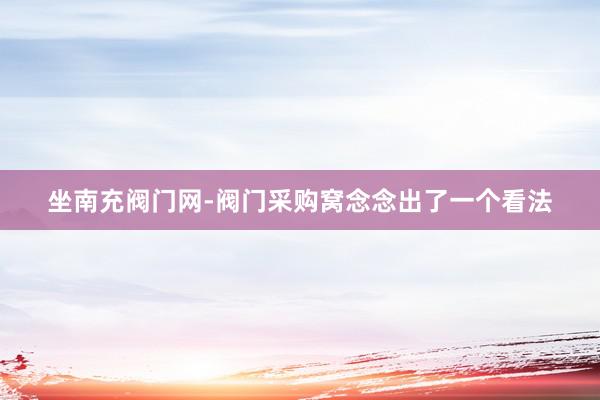 坐南充阀门网-阀门采购窝念念出了一个看法