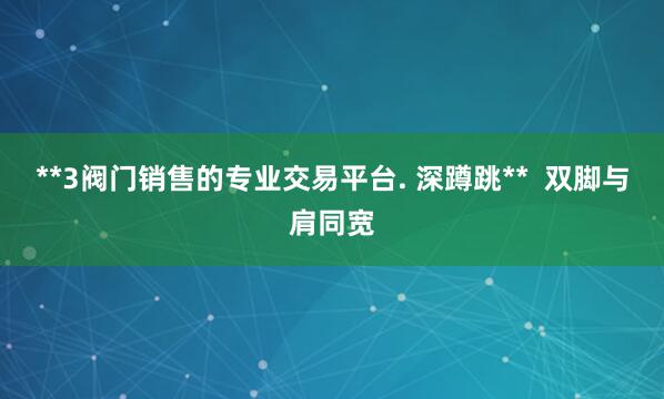 **3阀门销售的专业交易平台. 深蹲跳**  双脚与肩同宽