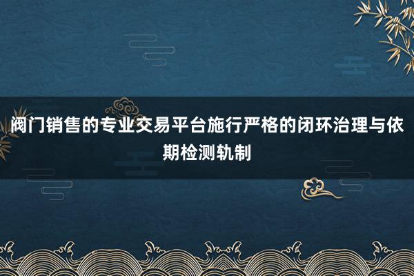 阀门销售的专业交易平台施行严格的闭环治理与依期检测轨制